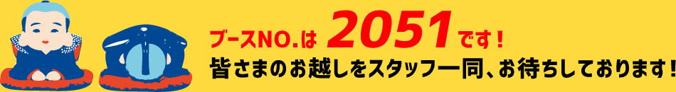 ブースNo.は2051です！皆さまのお越しをスタッフ一同、お待ちしております！